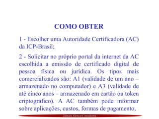 Zilmara Alencar Consultoria
COMO OBTER
1 - Escolher uma Autoridade Certificadora (AC)
da ICP-Brasil;
2 - Solicitar no próprio portal da internet da AC
escolhida a emissão de certificado digital de
pessoa física ou jurídica. Os tipos mais
comercializados são: A1 (validade de um ano –
armazenado no computador) e A3 (validade de
até cinco anos – armazenado em cartão ou token
criptográfico). A AC também pode informar
sobre aplicações, custos, formas de pagamento,
 