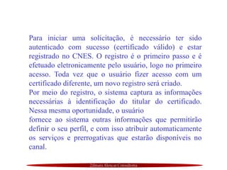 Zilmara Alencar Consultoria
Para iniciar uma solicitação, é necessário ter sido
autenticado com sucesso (certificado válido) e estar
registrado no CNES. O registro é o primeiro passo e é
efetuado eletronicamente pelo usuário, logo no primeiro
acesso. Toda vez que o usuário fizer acesso com um
certificado diferente, um novo registro será criado.
Por meio do registro, o sistema captura as informações
necessárias à identificação do titular do certificado.
Nessa mesma oportunidade, o usuário
fornece ao sistema outras informações que permitirão
definir o seu perfil, e com isso atribuir automaticamente
os serviços e prerrogativas que estarão disponíveis no
canal.
 
