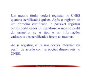 Zilmara Alencar Consultoria
Um mesmo titular poderá registrar no CNES
quantos certificados quiser. Após o registro de
um primeiro certificado, é possível registrar
outros certificados utilizando-se o mesmo perfil
do primeiro, se o tipo e as informações
cadastrais dos certificados forem as mesmas.
Ao se registrar, o usuário deverá informar seu
perfil, de acordo com as opções disponíveis no
CNES.
 