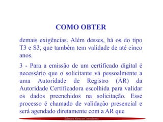 Zilmara Alencar Consultoria
COMO OBTER
demais exigências. Além desses, há os do tipo
T3 e S3, que também tem validade de até cinco
anos.
3 - Para a emissão de um certificado digital é
necessário que o solicitante vá pessoalmente a
uma Autoridade de Registro (AR) da
Autoridade Certificadora escolhida para validar
os dados preenchidos na solicitação. Esse
processo é chamado de validação presencial e
será agendado diretamente com a AR que
 