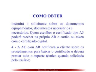 Zilmara Alencar Consultoria
COMO OBTER
instruirá o solicitante sobre os documentos
equipamentos, documentos necessários e
necessários. Quem escolher o certificado tipo A3
poderá receber na própria AR o cartão ou token
com o certificado digital.
4 - A AC e/ou AR notificará o cliente sobre os
procedimentos para baixar o certificado e deverá
prestar todo o suporte técnico quando solicitada
pelo usuário;
 