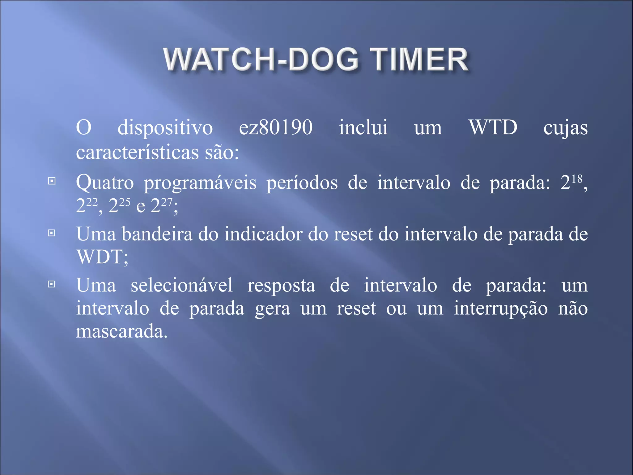 O dispositivo ez80190 inclui um WTD cujas características são: Q uatro programáveis períodos de intervalo de parada: 2 18 , 2 22 , 2 25  e 2 27 ; Uma bandeira do indicador do reset do intervalo de parada de WDT; Uma selecionável resposta de intervalo de parada: um intervalo de parada gera um reset ou um interrupção não mascarada. 