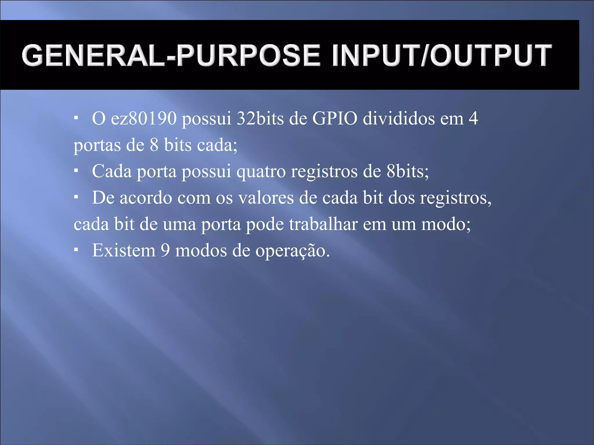 O ez80190 possui 32bits de GPIO divididos em 4  portas de 8 bits cada; Cada porta possui quatro registros de 8bits; De acordo com os valores de cada bit dos registros, cada bit de uma porta pode trabalhar em um modo; Existem 9 modos de operação. 