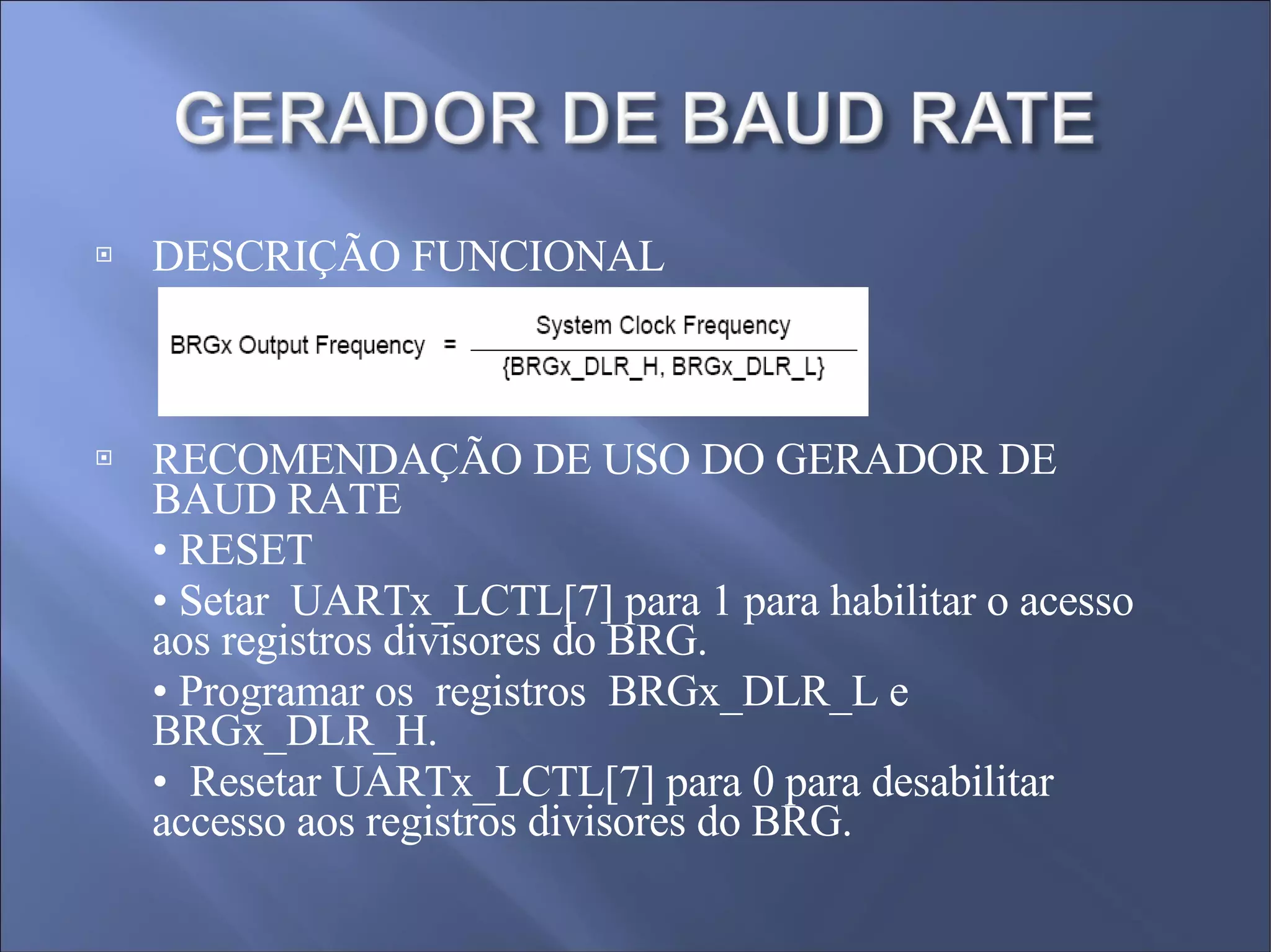 DESCRIÇÃO FUNCIONAL  RECOMENDAÇÃO DE USO DO GERADOR DE BAUD RATE •  RESET  •  Setar  UARTx_LCTL[7] para 1 para habilitar o acesso aos registros divisores do BRG.  •  Programar os  registros  BRGx_DLR_L e BRGx_DLR_H.  •  Resetar UARTx_LCTL[7] para 0 para desabilitar accesso aos registros divisores do BRG. 