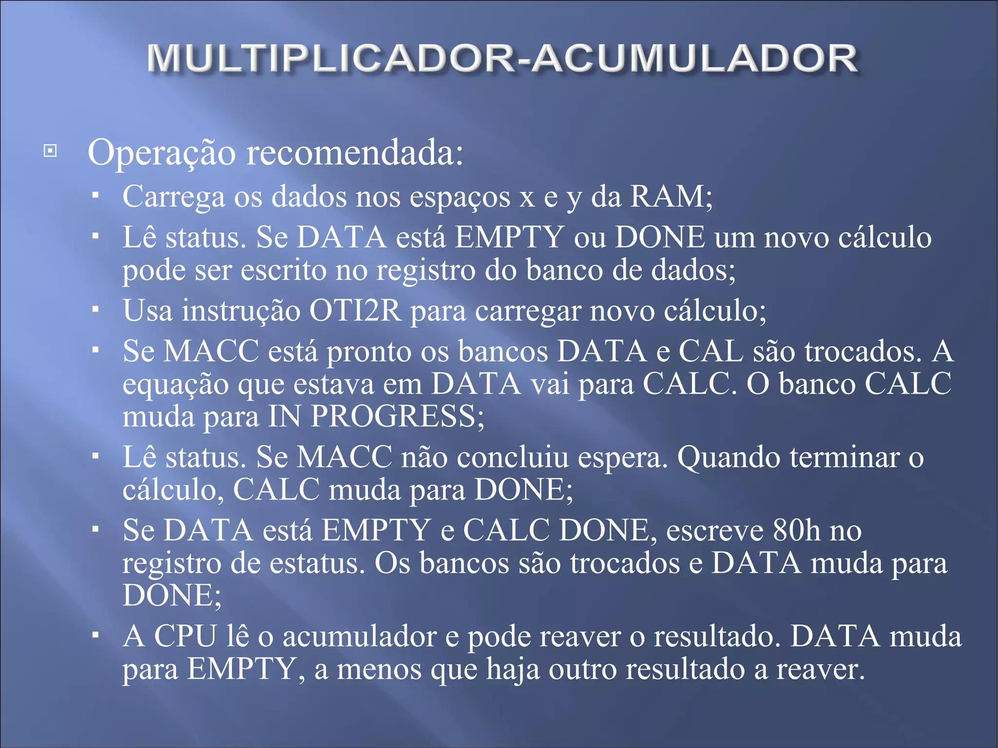 Operação recomendada: Carrega os dados nos espaços x e y da RAM; Lê status. Se DATA está EMPTY ou DONE um novo cálculo pode ser escrito no registro do banco de dados; Usa instrução OTI2R para carregar novo cálculo; Se MACC está pronto os bancos DATA e CAL são trocados. A equação que estava em DATA vai para CALC. O banco CALC muda para IN PROGRESS; Lê status. Se MACC não concluiu espera. Quando terminar o cálculo, CALC muda para DONE; Se DATA está EMPTY e CALC DONE, escreve 80h no registro de estatus. Os bancos são trocados e DATA muda para DONE; A CPU lê o acumulador e pode reaver o resultado. DATA muda para EMPTY, a menos que haja outro resultado a reaver. 