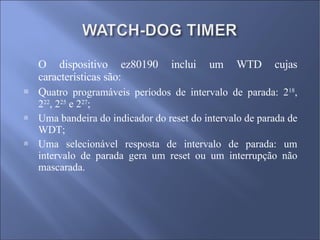 O dispositivo ez80190 inclui um WTD cujas características são: Q uatro programáveis períodos de intervalo de parada: 2 18 , 2 22 , 2 25  e 2 27 ; Uma bandeira do indicador do reset do intervalo de parada de WDT; Uma selecionável resposta de intervalo de parada: um intervalo de parada gera um reset ou um interrupção não mascarada. 