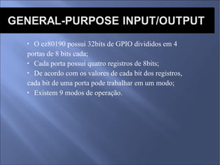 O ez80190 possui 32bits de GPIO divididos em 4  portas de 8 bits cada; Cada porta possui quatro registros de 8bits; De acordo com os valores de cada bit dos registros, cada bit de uma porta pode trabalhar em um modo; Existem 9 modos de operação. 