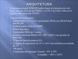 O microprocessador EZ80190 realiza busca de instrução em ciclo único, tem um clock de até 50MHz e a CPU é de 8 bits. Pode servir páginas sobre uma rede TCP/IP. Características principais: Multiplicador 16 x 16 bit e acumulador 40-bit com SRAM dual-port de 1kb; Endereçamento linear de 16MB; Watch-dog timer; Controlador DMA de 2 canais; Interface universal ZILOG (I 2 C, SPI, UART) com gerador de baud rate; 32 bits de General-purpose E/S; Voltagem de suprimento de 3V a -3,6V com tolerância na entrada de 5V; 100 pinos; Temperatura de operação: Normal – 0ºC a 70ºC Extendida  –  -40ºC a 105ºC 