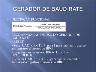DESCRIÇÃO FUNCIONAL  RECOMENDAÇÃO DE USO DO GERADOR DE BAUD RATE •  RESET  •  Setar  UARTx_LCTL[7] para 1 para habilitar o acesso aos registros divisores do BRG.  •  Programar os  registros  BRGx_DLR_L e BRGx_DLR_H.  •  Resetar UARTx_LCTL[7] para 0 para desabilitar accesso aos registros divisores do BRG. 