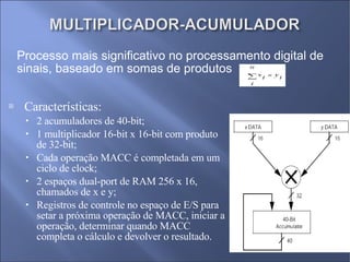 Características: 2 acumuladores de 40-bit; 1 multiplicador 16-bit x 16-bit com produto de 32-bit; Cada operação MACC é completada em um ciclo de clock; 2 espaços dual-port de RAM 256 x 16, chamados de x e y; Registros de controle no espaço de E/S para setar a próxima operação de MACC, iniciar a operação, determinar quando MACC completa o cálculo e devolver o resultado. Processo mais significativo no processamento digital de sinais, baseado em somas de produtos 