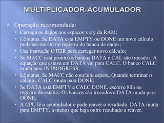 Operação recomendada: Carrega os dados nos espaços x e y da RAM; Lê status. Se DATA está EMPTY ou DONE um novo cálculo pode ser escrito no registro do banco de dados; Usa instrução OTI2R para carregar novo cálculo; Se MACC está pronto os bancos DATA e CAL são trocados. A equação que estava em DATA vai para CALC. O banco CALC muda para IN PROGRESS; Lê status. Se MACC não concluiu espera. Quando terminar o cálculo, CALC muda para DONE; Se DATA está EMPTY e CALC DONE, escreve 80h no registro de estatus. Os bancos são trocados e DATA muda para DONE; A CPU lê o acumulador e pode reaver o resultado. DATA muda para EMPTY, a menos que haja outro resultado a reaver. 