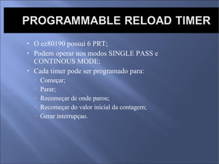 O ez80190 possui 6 PRT; Podem operar nos modos SINGLE PASS e CONTINOUS MODE; Cada timer pode ser programado para:  Começar; Parar; Recomeçar de onde parou; Recomeçar do valor inicial da contagem; Gerar interrupçao. 