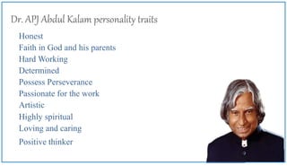 Dr. APJ Abdul Kalam personality traits
Honest
Faith in God and his parents
Hard Working
Determined
Possess Perseverance
Passionate for the work
Artistic
Highly spiritual
Loving and caring
Positive thinker
 