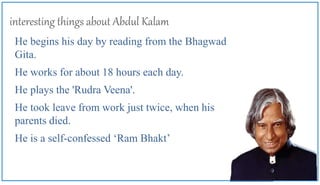 interesting things about Abdul Kalam
He begins his day by reading from the Bhagwad
Gita.
He works for about 18 hours each day.
He plays the 'Rudra Veena'.
He took leave from work just twice, when his
parents died.
He is a self-confessed ‘Ram Bhakt’
 