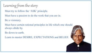 Learning from the story
Must try to follow the ‘ASK’ principle.
Must have a passion to do the work that you are in.
Be a visionary.
Must have certain rational principles in life which one should
always abide by.
Be down to earth.
Learn to master DESIRE, EXPECTATIONS and BELIEF.
 