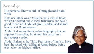 Personal life
His personal life was full of struggles and hard
work.
Kalam's father was a Muslim, who owned boats
which he rented out to local fishermen and was a
good friend of Hindu religious leaders and school
teachers at Rameswaram.
Abdul Kalam mentions in his biography that to
support his studies, he started his career as a
newspaper vendor.
Abdul Kalam is the Third President of India to have
been honored with a Bharat Ratna before being
elected to the highest office.
 