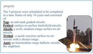 projects
The 5 projects were scheduled to be completed
in a time frame of only 10 years and consisted
of:
Nag: an anti-tank guided missile.
Prithvi: surface-to-surface battlefield missile.
Akash: a swift, medium-range surface-to-air
missile.
Trishul : a quick-reaction surface-to-air
missile with a shorter range.
Agni: an intermediate range ballistic missile,
the mightiest.
 
