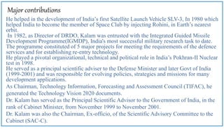 Major contributions
He helped in the development of India’s first Satellite Launch Vehicle SLV-3, In 1980 which
helped India to become the member of Space Club by injecting Rohini, in Earth’s nearest
orbit.
In 1982, as Director of DRDO, Kalam was entrusted with the Integrated Guided Missile
Development Programme(IGMDP), India's most successful military research task to date.
The programme constituted of 5 major projects for meeting the requirements of the defence
services and for establishing re-entry technology.
He played a pivotal organizational, technical and political role in India’s Pokhran-II Nuclear
test in 1998.
He served as a principal scientific adviser to the Defense Minister and later Govt of India
(1999-2001) and was responsible for evolving policies, strategies and missions for many
development applications.
As Chairman, Technology Information, Forecasting and Assessment Council (TIFAC), he
generated the Technology Vision 2020 documents.
Dr. Kalam has served as the Principal Scientific Advisor to the Government of India, in the
rank of Cabinet Minister, from November 1999 to November 2001.
Dr. Kalam was also the Chairman, Ex-officio, of the Scientific Advisory Committee to the
Cabinet (SAC-C).
 