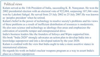 Political views
Kalam served as the 11th President of India, succeeding K. R. Narayanan. He won the
2002 presidential election with an electoral vote of 922,884, surpassing 107,366 votes
won by Lakshmi Sahgal. He served from 25 July 2002 to 25 July 2007.He was known
as ‘peoples president’ when he retired.
Kalam's belief in the power of technology to resolve society's problems and his views
of these problems as a result of inefficient distribution of resources is modernistic.
He also sees science and technology as ideology-free areas and emphasizes the
cultivation of scientific temper and entrepreneurial drive.
India's business leaders like the founders of Infosys and Wipro supported him.
His book "India 2020" strongly advocates an action plan to develop India into a
knowledge superpower and into a developed nation by the year 2020.
Kalam is credited with the view that India ought to take a more assertive stance in
international relations.
He regards his work on India's nuclear weapons program as a way to assert India's
place as a future superpower.
 