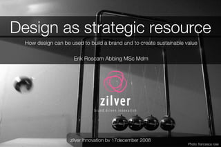 Design as strategic resource How design can be used to build a brand and to create sustainable value Erik Roscam Abbing MSc Mdm zilver innovation bv 17december 2008 Photo: francesca rose 