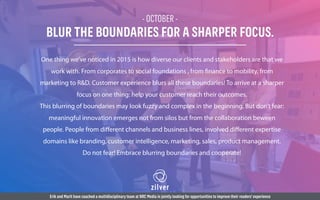 - OCTOBER -
BLUR THE BOUNDARIES FOR A SHARPER FOCUS.
One thing we’ve noticed in 2015 is how diverse our clients and stakeholders are that we
work with. From corporates to social foundations , from finance to mobility, from
marketing to R&D. Customer experience blurs all these boundaries! To arrive at a sharper
focus on one thing: help your customer reach their outcomes.
This blurring of boundaries may look fuzzy and complex in the beginning. But don’t fear:
meaningful innovation emerges not from silos but from the collaboration beween
people. People from diﬀerent channels and business lines, involved diﬀerent expertise
domains like branding, customer intelligence, marketing, sales, product management.
Do not fear! Embrace blurring boundaries and cooperate!
Erik and Marit have coached a multidisciplinary team at NRC Media in jointly looking for opportunities to improve their readers’experience
 