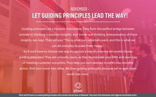 - NOVEMBER -
LET GUIDING PRINCIPLES LEAD THE WAY!
Guiding principles are a fantastic instrument. They form the perfect bridge between
‘outside-in’thinking (customer insights) and‘inside-out’thinking (interpretation of these
insights, see July). They tell you:“This is what our customers want, and this is what we
can do everyday to make them happy”.
So if we’d have to choose one way to capture a brand’s essence we would choose
guiding principles! They are uniquely yours, as they incorporate your DNA and your way
of meeting customer outcomes. They help you turn abstract insights into concrete
action. And turn vision into value. We love guiding principles because we’ve seen them
work! (see June).
Marit and Erik have co-created guiding principles with a broad internal team at Rabobank.They have fired enthusiasm and triggered coordinated action.
 