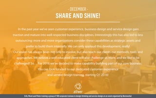 - DECEMBER -
SHARE AND SHINE!
In the past year we’ve seen customer experience, business design and service design gain
traction and mature into well respected business disciplines. Interestingly this has also led to less
outsourcing: more and more organizations consider these capabilities as strategic assets and
prefer to build them internally. We can only applaud this development, really!
Our vision has always been not only to involve, but also teach our clients our methods, tools and
approaches. We believe a well educated client will also challenge us more, and we like to be
challenged! So… For 2016 we’ve decided to make capability building part of our core business.
You can look forward to our dedicated customer experience
and service design training, starting Q1 2016!
Erik,Merel and Pieter training a group of 100 corporate trainees in design thinking and service design at an event organized by Berenschot
 