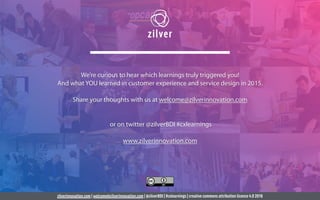 zilverinnovation.com | welcome@zilverinnovation.com | @zilverBDI | #cxlearnings | creative commons attribution licence 4.0 2016
We’re curious to hear which learnings truly triggered you!
And what YOU learned in customer experience and service design in 2015.
Share your thoughts with us at welcome@zilverinnovation.com
or on twitter @zilverBDI #cxlearnings
www.zilverinnovation.com
 
