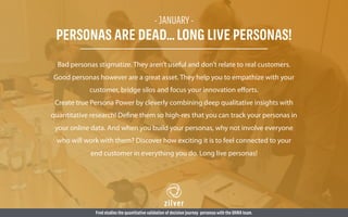 Bad personas stigmatize. They aren’t useful and don’t relate to real customers.
Good personas however are a great asset. They help you to empathize with your
customer, bridge silos and focus your innovation eﬀorts.
Create true Persona Power by cleverly combining deep qualitative insights with
quantitative research! Define them so high-res that you can track your personas in
your online data. And when you build your personas, why not involve everyone
who will work with them? Discover how exciting it is to feel connected to your
end customer in everything you do. Long live personas!
Fred studies the quantitative validation of decision journey personas with the OHRA team.
- JANUARY -
PERSONAS ARE DEAD…LONG LIVE PERSONAS!
 