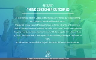 - FEBRUARY -
THINK CUSTOMER OUTCOMES
At conferences in Berlin, Lisboa and Bucharest we’ve tested our latest thinking
and tooling on outcome driven innovation.
Outcomes, simply put, are the reasons your customer is buying and using your
service. They are the essence of what you oﬀer to your most precious stakeholder!
Keeping your customer’s outcome in mind will help you get a firm grip on where
you can be of value and on which parts of the customer journey you truly need to
work.
You don’t want to miss all that, do you? So start to think customer outcomes!
Erik and Marit sharing their outcome framework at the productized conference in Lisboa.
 
