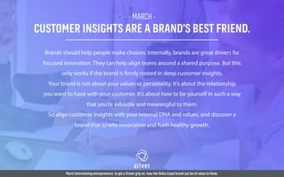 - MARCH -
CUSTOMER INSIGHTS ARE A BRAND’S BEST FRIEND.
Brands should help people make choices. Internally, brands are great drivers for
focused innovation. They can help align teams around a shared purpose. But this
only works if the brand is firmly rooted in deep customer insights.
Your brand is not about your values or personality. It’s about the relationship
you want to have with your customer. It’s about how to be yourself in such a way
that you’re valuable and meaningful to them.
So align customer insights with your internal DNA and values, and discover a
brand that sparks innovation and fuels healthy growth.
Marit interviewing entrepreneurs to get a firmer grip on how the Delta Lloyd brand can be of value to them.
 