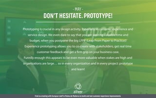 - MAY -
DON’T HESITATE.PROTOTYPE!
Prototyping is crucial in any design activity. Especially in customer experience and
service design. We even dare to say that you are wasting valuable time and
budget, when you postpone the big LFPP (Leap From Paper to Practice)!
Experience prototyping allows you to co-create with stakeholders, get real time
customer feedback and get a firm grip on your business case.
Funnily enough this appears to be even more valuable when stakes are high and
organizations are large… so in every organization and in every project: prototype
and learn!
Fred co-creating with Europcar staff in Palma de Mallorca to build and test customer experience improvements.
 