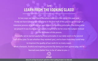 - June -
LEARN FROM THE LOOKING GLASS!
In two ways we have found ourselves looking in the mirror this past year.
Firstly we have taken quite some time in the first half of this year to go through an
intensive process of defining our own brand and guiding principles. Practicing what
we preach! It was lovely and genuinely insightful to be for once the subject instead
of the facilitator of this proces.
Secondly we’ve started applying these principles in our daily work in the second
half of this year. To see whether they worked (yes), and to learn how they could help
to improve the quality of our work (in so many ways).
What a fantastic, fruitful and inspiring process! By being our own guinea pigs, we’ve
learned even better how to be of value to you :-)
Sanne,Erik and Hugo discussing the application of Zilver’s guiding principles in our daily work.
 