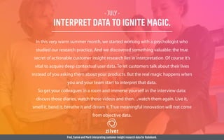 - JULY -
INTERPRET DATA TO IGNITE MAGIC.
In this very warm summer month, we started working with a psychologist who
studied our research practice. And we discovered something valuable: the true
secret of actionable customer insight research lies in interpretation. Of course it’s
vital to acquire deep contextual user data. To let customers talk about their lives
instead of you asking them about your products. But the real magic happens when
you and your team start to interpret that data.
So get your colleagues in a room and immerse yourself in the interview data:
discuss those diaries, watch those videos and then…watch them again. Live it,
smell it, bend it, breathe it and dream it. True meaningful innovation will not come
from objective data.
Fred,Sanne and Marit interpreting customer insight research data for Rabobank.
 