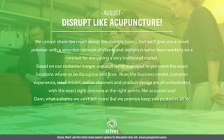 - AUGUST -
DISRUPT LIKE ACUPUNCTURE!
We cannot share too much about this months topic…but we’ll give you a sneak
preview: with a very nice network of clients and designers we’ve been working on a
concept for disrupting a very traditional market.
Based on our customer insight research we’ve managed to pin-point the exact
locations where to be disruptive and how. Now, the business model, customer
experience, retail model, online channels and product design are all orchestrated
with the exact right pressure at the right points. like acupuncture!
Darn, what a shame we can’t tell more! But we promise keep you posted in 2016!
Sanne,Marit and the client team explore options for disruption that will amaze prospective users.
 