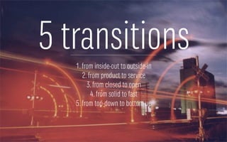 5 transitions
1.from inside-out to outside-in
2.from product to service
3.from closed to open
4.from solid to fast
5.from top-down to bottom-up
 