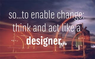 so…to enable change:
think and act like a
designer…
 