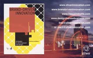 www.zilverinnovation.com
www.branddriveninnovation.com
www.7daysinmylife.com
www.designthenewbusiness.com
fred@zilverinnovation.com
or marit@zilverinnovation.com
 