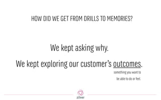 HOW DID WE GET FROM DRILLS TO MEMORIES?
We kept asking why.
We kept exploring our customer’s outcomes.
something you want to
be able to do or feel.
 