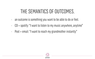 THE SEMANTICS OF OUTCOMES.
• an outcome is something you want to be able to do or feel.
• CD > spotify:“I want to listen to my music anywhere,anytime”
• Post > email:“I want to reach my grandmother instantly”
 