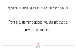 SO,WHY IS CUSTOMER EXPERIENCE DESIGN IMPORTANT? (PART 2)
From a customer perspective,the product is
never the end goal.
 