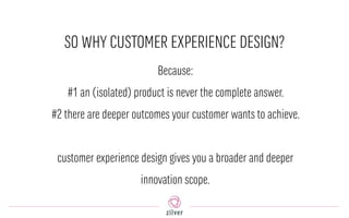SO WHY CUSTOMER EXPERIENCE DESIGN?
Because:
#1 an (isolated) product is never the complete answer.
#2 there are deeper outcomes your customer wants to achieve.
customer experience design gives you a broader and deeper
innovation scope.
 
