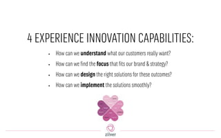 4 EXPERIENCE INNOVATION CAPABILITIES:
• How can we understand what our customers really want?
• How can we find the focus that fits our brand & strategy?
• How can we design the right solutions for these outcomes?
• How can we implement the solutions smoothly?
 