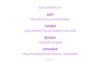 some problems are:
!
!
open
they have fuzzy or no boundaries
!
!
complex
many elements that are related to each other
!
!
dynamic
constantly! changing
!
networked
many interdependencies between stakeholders

after Kees Dorst

 