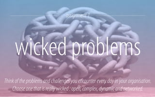 assignment 1

wicked problems
Think of the problems and challenges you encounter every day in your organisation.
Choose one that is really wicked : open, complex, dynamic and networked.

 