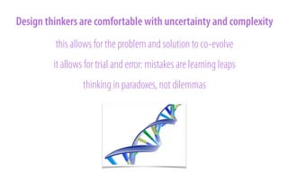 Design thinkers are comfortable with uncertainty and complexity
this allows for the problem and solution to co-evolve
it allows for trial and error: mistakes are learning leaps
thinking in paradoxes, not dilemmas

 