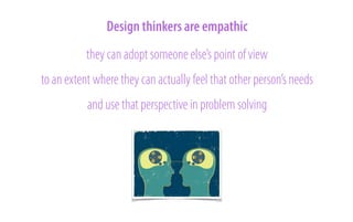 Design thinkers are empathic
they can adopt someone else’s point of view
to an extent where they can actually feel that other person’s needs
and use that perspective in problem solving

 