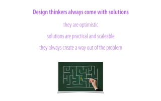 Design thinkers always come with solutions
they are optimistic
solutions are practical and scaleable
they always create a way out of the problem

 