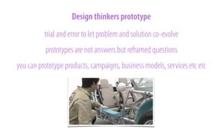 Design thinkers prototype
trial and error to let problem and solution co-evolve
prototypes are not answers but reframed questions
you can prototype products, campaigns, business models, services etc etc

 