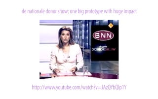 de nationale donor show: one big prototype with huge impact

http://www.youtube.com/watch?v=JAzQYbQlp1Y

 